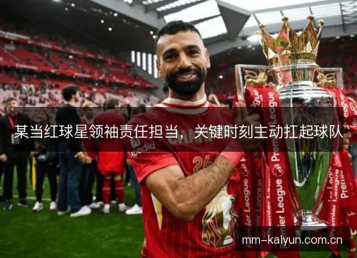 某当红球星领袖责任担当,关键时刻主动扛起球队 某当红球星领袖责任担当,关键时刻主动扛起球队